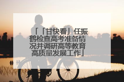 「甘快看」任振鹤检查高考准备情况并调研高等教育高质量发展工作