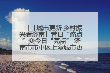 「城市更新·乡村振兴看济南」昔日“痛点”变今日“亮点” 济南市市中区上演城市更新“三部曲”