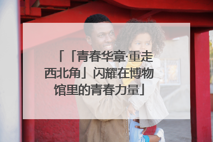 「青春华章·重走西北角」闪耀在博物馆里的青春力量