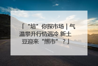 “培”你探市场｜气温攀升行情遇冷 新土豆迎来“熊市”？