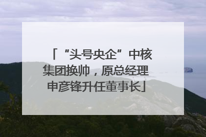 “头号央企”中核集团换帅，原总经理申彦锋升任董事长