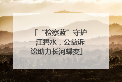 “检察蓝”守护一江碧水，公益诉讼助力长河蝶变