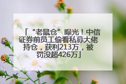“老鼠仓”曝光！中信证券前员工偷看私募大佬持仓，获利213万，被罚没超426万