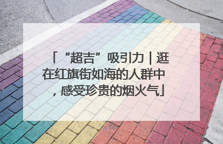 “超吉”吸引力｜逛在红旗街如海的人群中，感受珍贵的烟火气