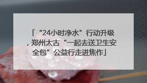 “24小时净水”行动升级，郑州太古“一起去送卫生安全包”公益行走进焦作