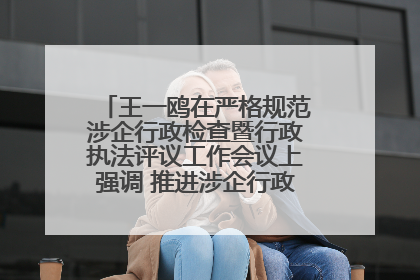 王一鸥在严格规范涉企行政检查暨行政执法评议工作会议上强调 推进涉企行政检查质效大幅提升