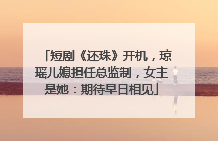短剧《还珠》开机，琼瑶儿媳担任总监制，女主是她：期待早日相见
