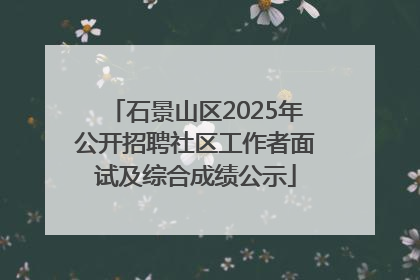 石景山区2025年公开招聘社区工作者面试及综合成绩公示