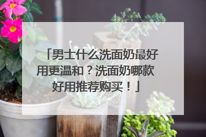 男士什么洗面奶最好用更温和？洗面奶哪款好用推荐购买！