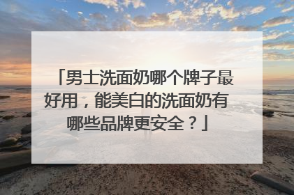 男士洗面奶哪个牌子最好用，能美白的洗面奶有哪些品牌更安全？