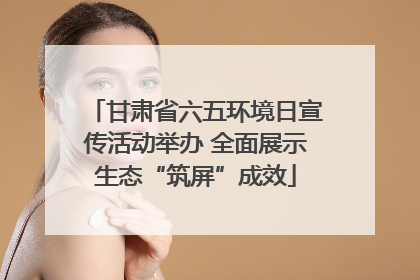甘肃省六五环境日宣传活动举办 全面展示生态“筑屏”成效