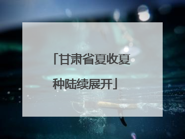 甘肃省夏收夏种陆续展开