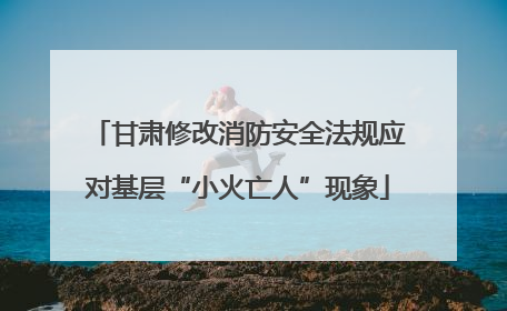 甘肃修改消防安全法规应对基层“小火亡人”现象