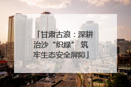 甘肃古浪：深耕治沙“织绿” 筑牢生态安全屏障