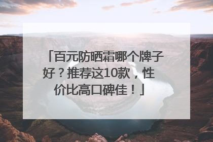 百元防晒霜哪个牌子好？推荐这10款，性价比高口碑佳！