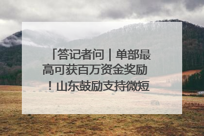 答记者问｜单部最高可获百万资金奖励！山东鼓励支持微短剧创作摄制