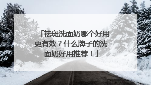祛斑洗面奶哪个好用更有效？什么牌子的洗面奶好用推荐！