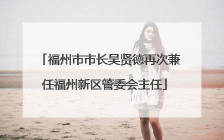 福州市市长吴贤德再次兼任福州新区管委会主任