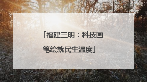 福建三明：科技画笔绘就民生温度