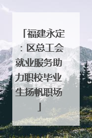 福建永定：区总工会就业服务助力职校毕业生扬帆职场