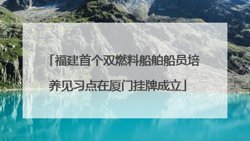 福建首个双燃料船舶船员培养见习点在厦门挂牌成立