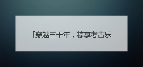 穿越三千年，粽享考古乐！商都书院街“城市考古体验课堂”端午“开课”
