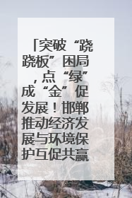 突破“跷跷板”困局，点“绿”成“金”促发展！邯郸推动经济发展与环境保护互促共赢