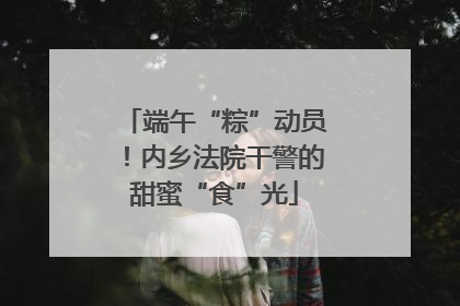 端午“粽”动员！内乡法院干警的甜蜜“食”光