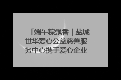 端午粽飘香｜盐城世华爱心公益慈善服务中心携手爱心企业发起情暖“城市守护者”慰问活动