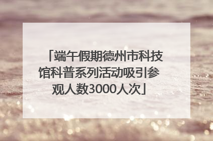 端午假期德州市科技馆科普系列活动吸引参观人数3000人次