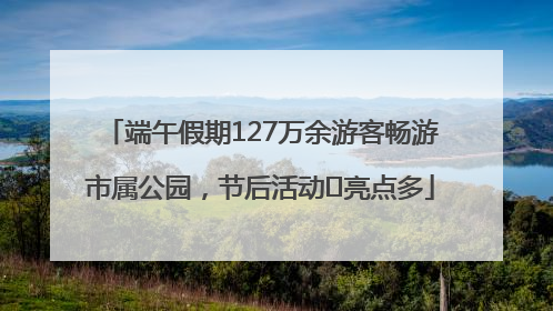 端午假期127万余游客畅游市属公园，节后活动﻿亮点多