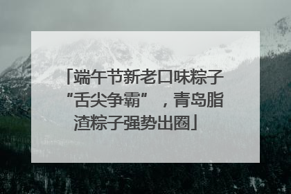 端午节新老口味粽子“舌尖争霸”，青岛脂渣粽子强势出圈