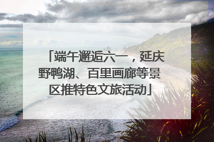 端午邂逅六一，延庆野鸭湖、百里画廊等景区推特色文旅活动