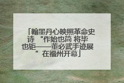 翰墨丹心映照革命史诗 “作始也简 将毕也钜——董必武手迹展”在福州开幕