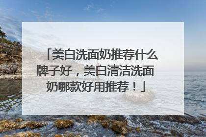 美白洗面奶推荐什么牌子好，美白清洁洗面奶哪款好用推荐！