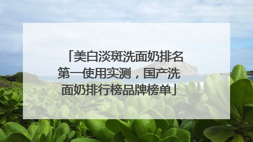 美白淡斑洗面奶排名第一使用实测，国产洗面奶排行榜品牌榜单