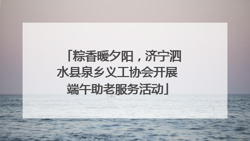 粽香暖夕阳，济宁泗水县泉乡义工协会开展端午助老服务活动
