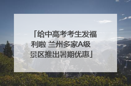 给中高考考生发福利啦 兰州多家A级景区推出暑期优惠