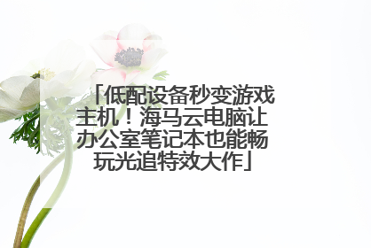 低配设备秒变游戏主机！海马云电脑让办公室笔记本也能畅玩光追特效大作