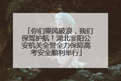 你们乘风破浪，我们保驾护航！湖北襄阳公安机关全警全力保障高考安全顺利举行