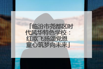 临汾市尧都区时代风华特色学校：红歌飞扬颂党恩 童心筑梦向未来