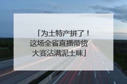 为土特产拼了！这场全省直播带货大赛沾满泥土味