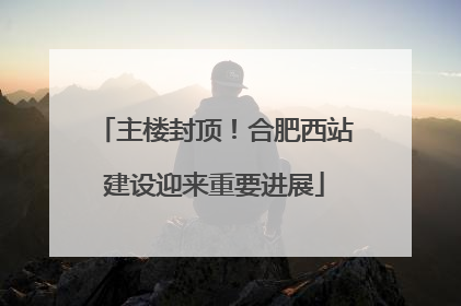 主楼封顶！合肥西站建设迎来重要进展