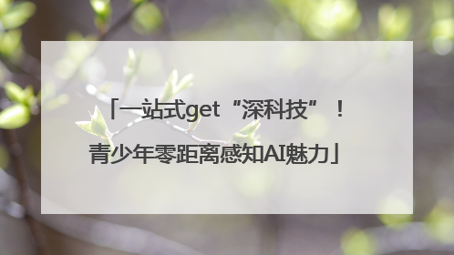 一站式get“深科技”！青少年零距离感知AI魅力