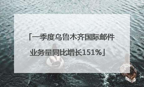 一季度乌鲁木齐国际邮件业务量同比增长151%