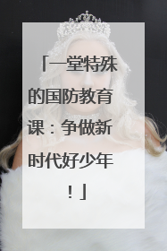 一堂特殊的国防教育课：争做新时代好少年！