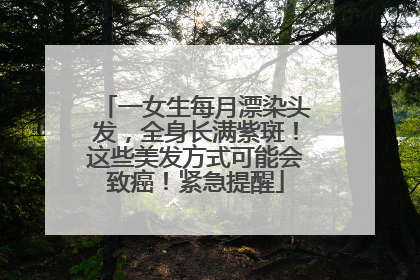 一女生每月漂染头发，全身长满紫斑！这些美发方式可能会致癌！紧急提醒