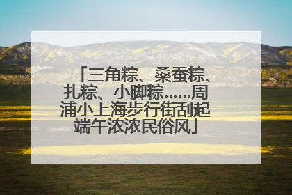 三角粽、桑蚕粽、扎粽、小脚粽……周浦小上海步行街刮起端午浓浓民俗风