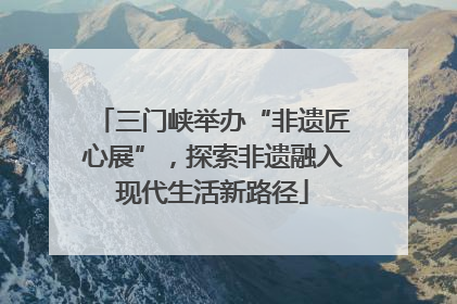 三门峡举办“非遗匠心展”，探索非遗融入现代生活新路径