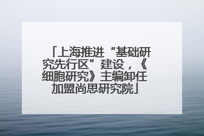 上海推进“基础研究先行区”建设，《细胞研究》主编卸任加盟尚思研究院